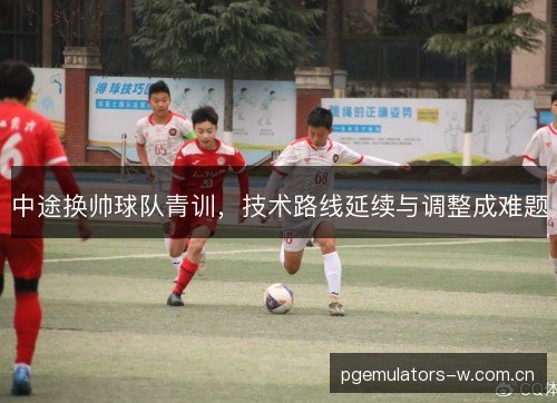 中途换帅球队青训，技术路线延续与调整成难题